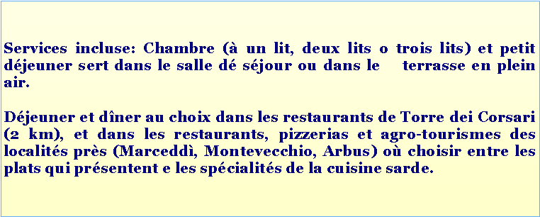 Casella di testo: Services incluse: Chambre (à un lit, deux lits o trois lits) et petit déjeuner sert dans le salle dé séjour ou dans le terrasse en plein air.
Déjeuner et dîner au choix dans les restaurants de Torre dei Corsari (2 km), et dans les restaurants, pizzerias et agro-tourismes des localités près (Marceddì, Montevecchio, Arbus) où choisir entre les plats qui présentent e les spécialités de la cuisine sarde.
