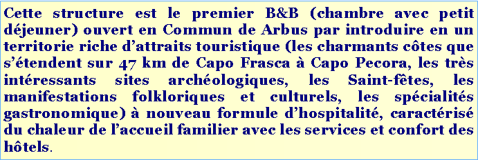 Casella di testo: Cette structure est le premier B&B (chambre avec petit déjeuner) ouvert en Commun de Arbus par introduire en un territorie riche d’attraits touristique (les charmants côtes que s’étendent sur 47 km de Capo Frasca à Capo Pecora, les très intéressants sites archéologiques, les Saint-fêtes, les manifestations folkloriques et culturels, les spécialités gastronomique) à nouveau formule d’hospitalité, caractérisé du chaleur de l’accueil familier avec les services et confort des hôtels.
