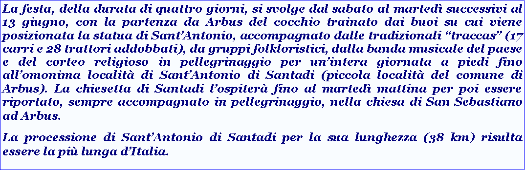 Casella di testo: La festa, della durata di quattro giorni, si svolge dal sabato al marted successivi al 13 giugno, con la partenza da Arbus del cocchio trainato dai buoi su cui viene posizionata la statua di SantAntonio, accompagnato dalle tradizionali traccas (17 carri e 28 trattori addobbati), da gruppi folkloristici, dalla banda musicale del paese e del corteo religioso in pellegrinaggio per unintera giornata a piedi fino allomonima localit di SantAntonio di Santadi (piccola localit del comune di Arbus). La chiesetta di Santadi lospiter fino al marted mattina per poi essere riportato, sempre accompagnato in pellegrinaggio, nella chiesa di San Sebastiano ad Arbus.La processione di SantAntonio di Santadi per la sua lunghezza (38 km) risulta essere la pi lunga dItalia.