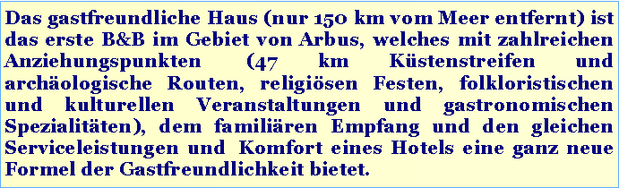 Casella di testo: Das gastfreundliche Haus (nur 150 km vom Meer entfernt) ist das erste B&B im Gebiet von Arbus, welches mit zahlreichen Anziehungspunkten (47 km Küstenstreifen und archäologische Routen, religiösen Festen, folkloristischen und kulturellen Veranstaltungen und gastronomischen Spezialitäten), dem familiären Empfang und den gleichen Serviceleistungen und Komfort eines Hotels eine ganz neue Formel der Gastfreundlichkeit bietet.