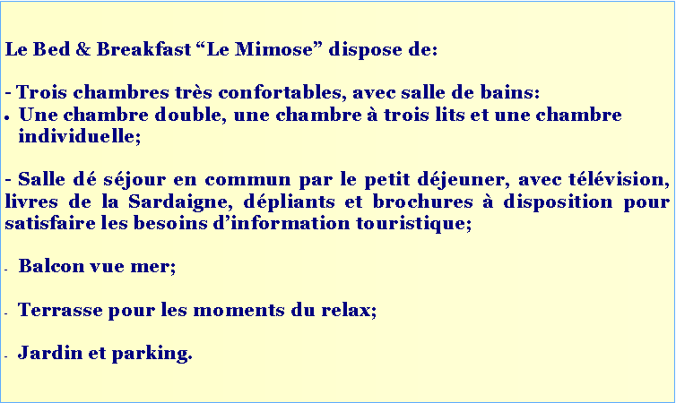 Casella di testo: Le Bed & Breakfast “Le Mimose” dispose de:
- Trois chambres très confortables, avec salle de bains:
Une chambre double, une chambre à trois lits et une chambre individuelle;
- Salle dé séjour en commun par le petit déjeuner, avec télévision, livres de la Sardaigne, dépliants et brochures à disposition pour satisfaire les besoins d’information touristique;
Balcon vue mer;
Terrasse pour les moments du relax;
Jardin et parking.