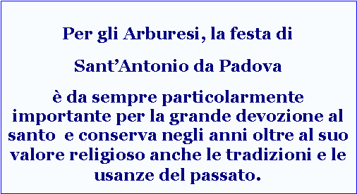 Casella di testo: Per gli Arburesi, la festa di SantAntonio da Padova  da sempre particolarmente importante per la grande devozione al santo  e conserva negli anni oltre al suo valore religioso anche le tradizioni e le usanze del passato.