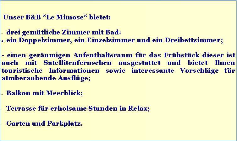 Casella di testo: Unser B&B “Le Mimose“ bietet:
drei gemütliche Zimmer mit Bad:
ein Doppelzimmer, ein Einzelzimmer und ein Dreibettzimmer;
- einen geräumigen Aufenthaltsraum für das Frühstück dieser ist auch mit Satellitenfernsehen ausgestattet und bietet Ihnen touristische Informationen sowie interessante Vorschläge für atmberaubende Ausflüge;
Balkon mit Meerblick;
Terrasse für erholsame Stunden in Relax;
Garten und Parkplatz.