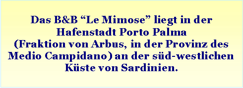 Casella di testo: Das B&B “Le Mimose” liegt in der Hafenstadt Porto Palma
(Fraktion von Arbus, in der Provinz des Medio Campidano) an der süd-westlichen Küste von Sardinien.