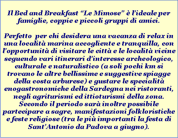 Casella di testo: Il Bed and Breakfast Le Mimose  lideale per famiglie, coppie e piccoli gruppi di amici.Perfetto  per chi desidera una vacanza di relax in una localit marina accogliente e tranquilla, con lopportunit di visitare le citt e le localit vicine seguendo vari itinerari dinteresse archeologico, culturale e naturalistico (a soli pochi km si trovano le altre bellissime e suggestive spiagge della costa arburese) e gustare le specialit enogastronomiche della Sardegna nei ristoranti, negli agriturismi ed ittioturismi della zona. Secondo il periodo sar inoltre possibile partecipare a sagre, manifestazioni folkloristiche e feste religiose (tra le pi importanti la festa di SantAntonio da Padova a giugno).