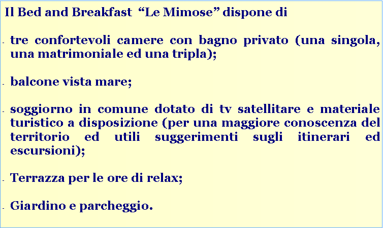 Casella di testo:  Il Bed and Breakfast  �Le Mimose� dispone ditre confortevoli camere con bagno privato:una matrimoniale, una tripla ed una singola;soggiorno in comune per la colazione, dotato di tv satellitare e materiale turistico a disposizione per una maggiore conoscenza del territorio ed utili suggerimenti su numerosi itinerari ed escursioni;giardino e parcheggio. balcone vista mare;terrazza per le ore di relax;
