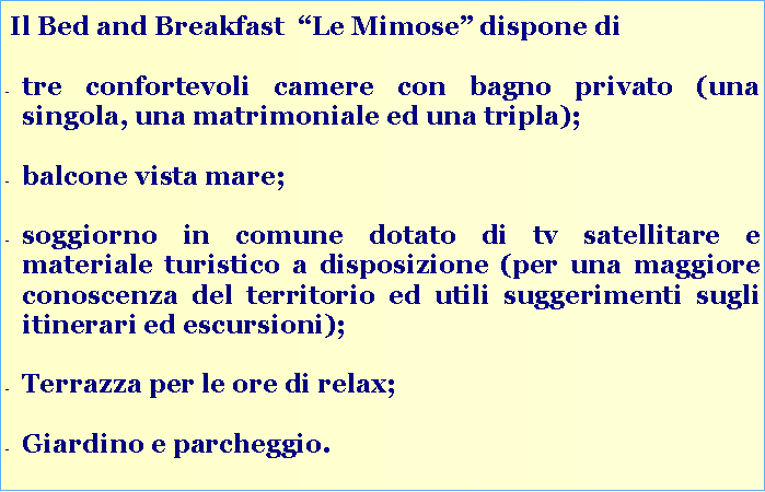 Casella di testo:  Il Bed and Breakfast  Le Mimose dispone ditre confortevoli camere con bagno privato (una singola, una matrimoniale ed una tripla);balcone vista mare;soggiorno in comune dotato di tv satellitare e materiale turistico a disposizione (per una maggiore conoscenza del territorio ed utili suggerimenti sugli itinerari ed escursioni);Terrazza per le ore di relax;Giardino e parcheggio. 