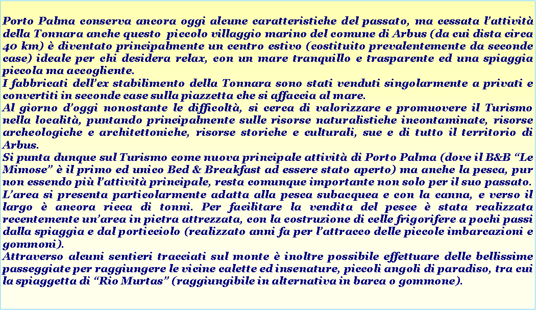 Casella di testo: Porto Palma conserva ancora oggi alcune caratteristiche del passato, ma cessata l’attività della Tonnara anche questo piccolo villaggio marino del comune di Arbus (da cui dista circa 40 km) è diventato principalmente un centro estivo (costituito prevalentemente da seconde case) ideale per chi desidera relax, con un mare tranquillo e trasparente ed una spiaggia piccola ma accogliente.
I fabbricati dell’ex stabilimento della Tonnara sono stati venduti singolarmente a privati e convertiti in seconde case sulla piazzetta che si affaccia al mare.
Al giorno d’oggi nonostante le difficoltà, si cerca di valorizzare e promuovere il Turismo nella località, puntando principalmente sulle risorse naturalistiche incontaminate, risorse archeologiche e architettoniche, risorse storiche e culturali, sue e di tutto il territorio di Arbus.
Si punta dunque sul Turismo come nuova principale attività di Porto Palma (dove il B&B “Le Mimose” è il primo ed unico Bed & Breakfast ad essere stato aperto) ma anche la pesca, pur non essendo più l’attività principale, resta comunque importante non solo per il suo passato. L’area si presenta particolarmente adatta alla pesca subacquea e con la canna, e verso il largo è ancora ricca di tonni. Per facilitare la vendita del pesce è stata realizzata recentemente un’area in pietra attrezzata, con la costruzione di celle frigorifere a pochi passi dalla spiaggia e dal porticciolo (realizzato anni fa per l’attracco delle piccole imbarcazioni e gommoni).
Attraverso alcuni sentieri tracciati sul monte è inoltre possibile effettuare delle bellissime passeggiate per raggiungere le vicine calette ed insenature, piccoli angoli di paradiso, tra cui la spiaggetta di “Rio Murtas” (raggiungibile in alternativa in barca o gommone).