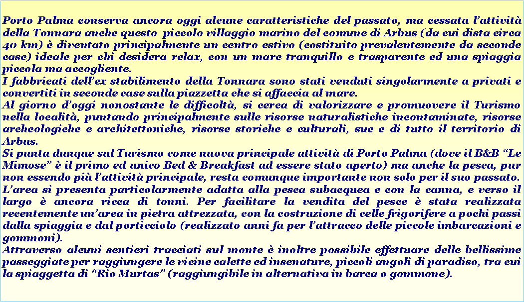 Casella di testo: Porto Palma conserva ancora oggi alcune caratteristiche del passato, ma cessata lattivit della Tonnara anche questo  piccolo villaggio marino del comune di Arbus (da cui dista circa 40 km)  diventato principalmente un centro estivo (costituito prevalentemente da seconde case) ideale per chi desidera relax, con un mare tranquillo e trasparente ed una spiaggia piccola ma accogliente.I fabbricati dellex stabilimento della Tonnara sono stati venduti singolarmente a privati e convertiti in seconde case sulla piazzetta che si affaccia al mare. Al giorno doggi nonostante le difficolt, si cerca di valorizzare e promuovere il Turismo nella localit, puntando principalmente sulle risorse naturalistiche incontaminate, risorse archeologiche e architettoniche, risorse storiche e culturali, sue e di tutto il territorio di Arbus. Si punta dunque sul Turismo come nuova principale attivit di Porto Palma (dove il B&B Le Mimose  il primo ed unico Bed & Breakfast ad essere stato aperto) ma anche la pesca, pur non essendo pi lattivit principale, resta comunque importante non solo per il suo passato. Larea si presenta particolarmente adatta alla pesca subacquea e con la canna, e verso il largo  ancora ricca di tonni. Per facilitare la vendita del pesce  stata realizzata recentemente unarea in pietra attrezzata, con la costruzione di celle frigorifere a pochi passi dalla spiaggia e dal porticciolo (realizzato anni fa per lattracco delle piccole imbarcazioni e gommoni). Attraverso alcuni sentieri tracciati sul monte  inoltre possibile effettuare delle bellissime passeggiate per raggiungere le vicine calette ed insenature, piccoli angoli di paradiso, tra cui la spiaggetta di Rio Murtas (raggiungibile in alternativa in barca o gommone).  