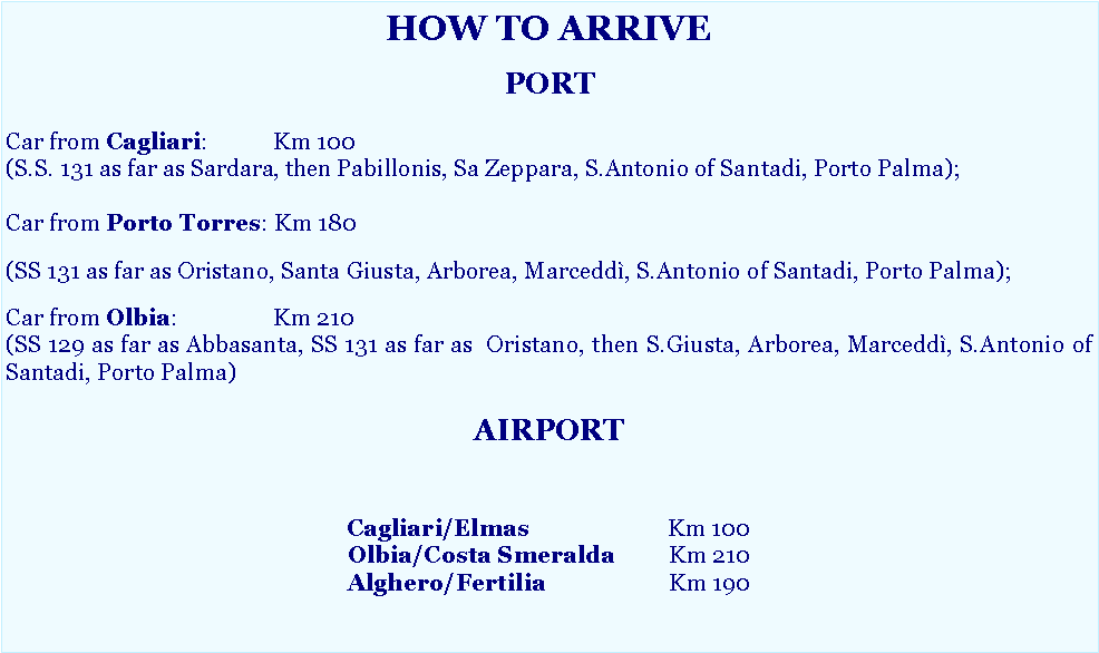 Casella di testo: HOW TO ARRIVEPORTCar from Cagliari: 		Km 100 (S.S. 131 as far as Sardara, then Pabillonis, Sa Zeppara, S.Antonio of Santadi, Porto Palma);Car from Porto Torres: Km 180 (SS 131 as far as Oristano, Santa Giusta, Arborea, Marcedd�, S.Antonio of Santadi, Porto Palma);Car from Olbia: 		Km 210 (SS 129 as far as Abbasanta, SS 131 as far as  Oristano, then S.Giusta, Arborea, Marcedd�, S.Antonio of Santadi, Porto Palma)AIRPORTCagliari/Elmas			Km 100
Olbia/Costa Smeralda	Km 210
Alghero/Fertilia			Km 190