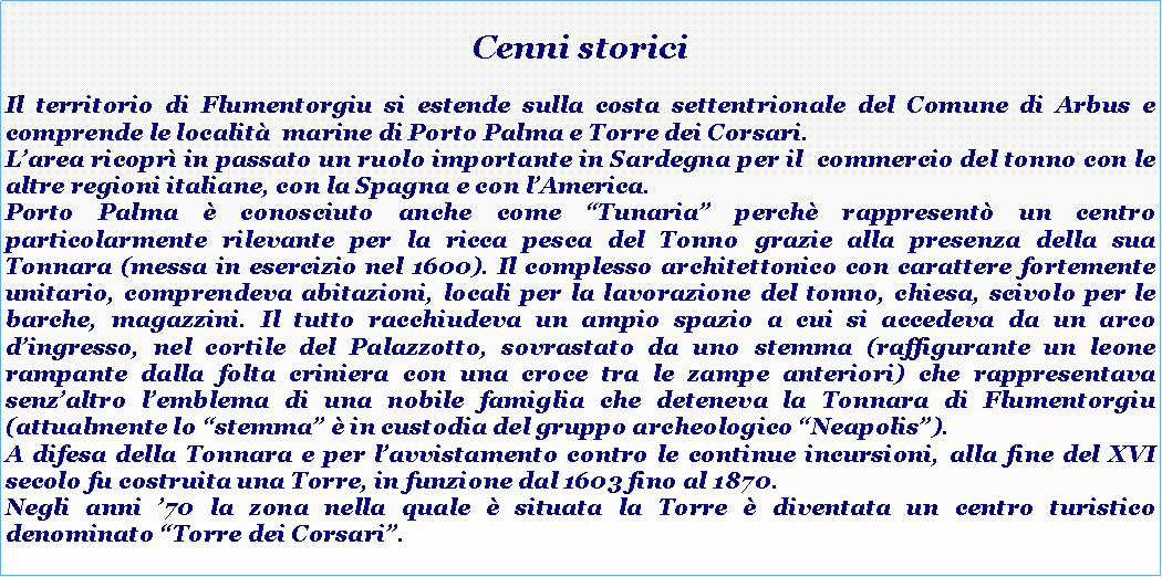 Casella di testo: Cenni storici
Il territorio di Flumentorgiu si estende sulla costa settentrionale del Comune di Arbus e comprende le località marine di Porto Palma e Torre dei Corsari.
L’area ricoprì in passato un ruolo importante in Sardegna per il commercio del tonno con le altre regioni italiane, con la Spagna e con l’America.
Porto Palma (conosciuto anche come “Tunaria”) rappresentò infatti un centro particolarmente rilevante per la ricca pesca del Tonno grazie alla presenza della sua Tonnara (messa in esercizio nel 1600). Il complesso architettonico con carattere fortemente unitario, comprendeva abitazioni, locali per la lavorazione del tonno, chiesa, scivolo per le barche, magazzini. Il tutto racchiudeva un ampio spazio a cui si accedeva da un arco d’ingresso, nel cortile del Palazzotto, sovrastato da uno stemma (raffigurante un leone rampante dalla folta criniera con una croce tra le zampe anteriori) che rappresentava senz’altro l’emblema di una nobile famiglia che deteneva la Tonnara di Flumentorgiu (attualmente lo “stemma” è in custodia del gruppo archeologico “Neapolis”).
A difesa della Tonnara e per l’avvistamento contro le continue incursioni, alla fine del XVI secolo fu costruita una Torre, in funzione dal 1603 fino al 1870.
Negli anni ’70 la zona nella quale è situata la Torre è diventata un centro turistico denominato “Torre dei Corsari”.