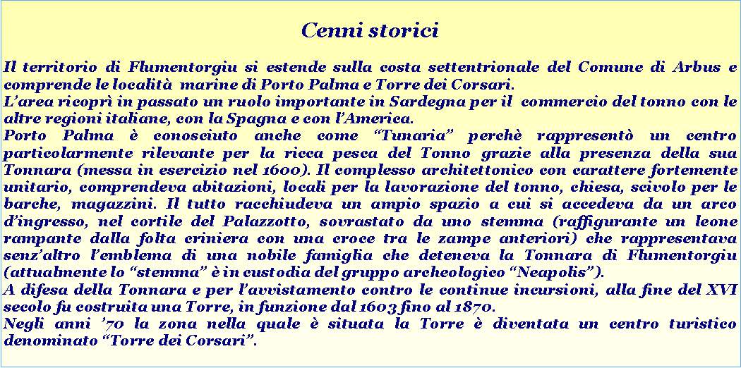 Casella di testo: Cenni storiciIl territorio di Flumentorgiu si estende sulla costa settentrionale del Comune di Arbus e comprende le localit  marine di Porto Palma e Torre dei Corsari. Larea ricopr in passato un ruolo importante in Sardegna per il  commercio del tonno con le altre regioni italiane, con la Spagna e con lAmerica.  Porto Palma  conosciuto anche come Tunaria perch rappresent un centro particolarmente rilevante per la ricca pesca del Tonno grazie alla presenza della sua Tonnara (messa in esercizio nel 1600). Il complesso architettonico con carattere fortemente unitario, comprendeva abitazioni, locali per la lavorazione del tonno, chiesa, scivolo per le barche, magazzini. Il tutto racchiudeva un ampio spazio a cui si accedeva da un arco dingresso, nel cortile del Palazzotto, sovrastato da uno stemma (raffigurante un leone rampante dalla folta criniera con una croce tra le zampe anteriori) che rappresentava senzaltro lemblema di una nobile famiglia che deteneva la Tonnara di Flumentorgiu (attualmente lo stemma  in custodia del gruppo archeologico Neapolis).  A difesa della Tonnara e per lavvistamento contro le continue incursioni, alla fine del XVI secolo fu costruita una Torre, in funzione dal 1603 fino al 1870. Negli anni 70 la zona nella quale  situata la Torre  diventata un centro turistico denominato Torre dei Corsari.