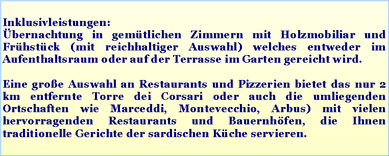 Casella di testo: Inklusivleistungen:
Übernachtung in gemütlichen Zimmern mit Holzmobiliar und Frühstück (mit reichhaltiger Auswahl) welches entweder im Aufenthaltsraum oder auf der Terrasse im Garten gereicht wird.
Eine große Auswahl an Restaurants und Pizzerien bietet das nur 2 km entfernte Torre dei Corsari oder auch die umliegenden Ortschaften wie Marceddi, Montevecchio, Arbus) mit vielen hervorragenden Restaurants und Bauernhöfen, die Ihnen traditionelle Gerichte der sardischen Küche servieren.
