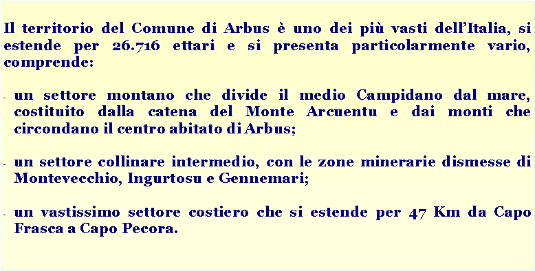 Casella di testo: Il territorio del Comune di Arbus  uno dei pi vasti dellItalia, si estende per 26.716 ettari e si presenta particolarmente vario, comprende:un settore montano che divide il medio Campidano dal mare, costituito dalla catena del Monte Arcuentu e dai monti che circondano il centro abitato di Arbus;un settore collinare intermedio, con le zone minerarie dismesse di Montevecchio, Ingurtosu e Gennemari;un vastissimo settore costiero che si estende per 47 Km da Capo Frasca a Capo Pecora.