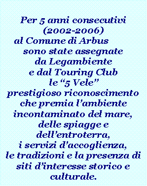 Casella di testo: Per 5 anni consecutivi (2002-2006)al Comune di Arbus 	sono state assegnate da Legambiente e dal Touring Club  le �5 Vele�, prestigioso riconoscimento che premia l�ambiente incontaminato del mare, delle spiagge e  dell�entroterra, i servizi d�accoglienza,le tradizioni e la presenza di siti d�interesse storico e culturale.