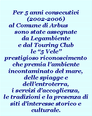 Casella di testo: Per 5 anni consecutivi (2002-2006)al Comune di Arbus 	sono state assegnate da Legambiente e dal Touring Club  le 5 Vele prestigioso riconoscimento che premia lambiente incontaminato del mare, delle spiagge e  dellentroterra, i servizi daccoglienza,le tradizioni e la presenza di siti dinteresse storico e culturale.