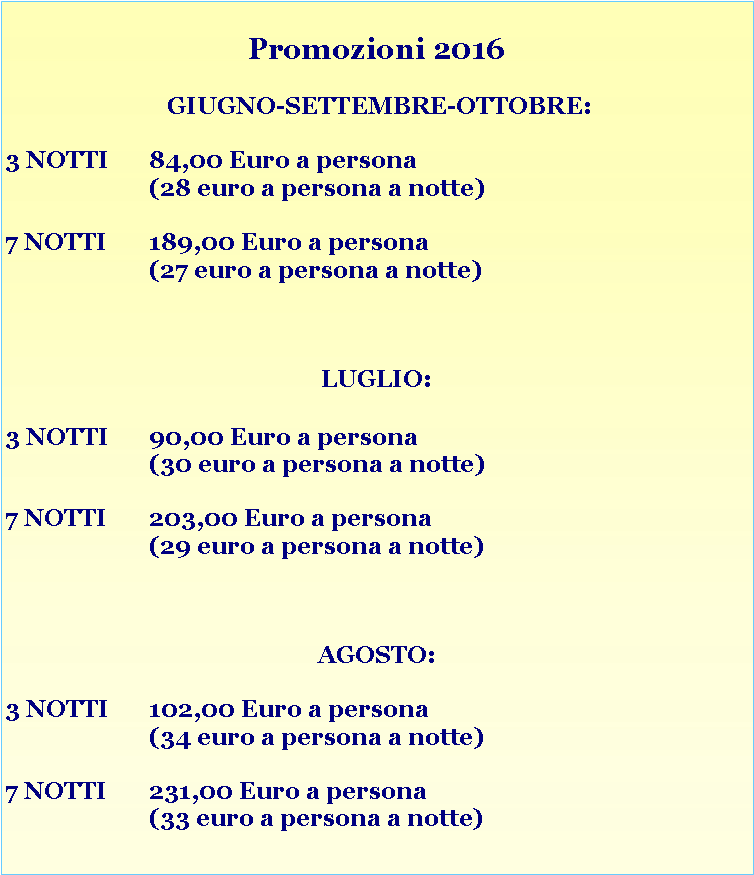 Casella di testo: Promozioni 2016 GIUGNO-SETTEMBRE-OTTOBRE:3 NOTTI 	84,00 Euro a persona 			(28 euro a persona a notte)7 NOTTI	189,00 Euro a persona 			(27 euro a persona a notte)LUGLIO:

3 NOTTI 	90,00 Euro a persona 			(30 euro a persona a notte)7 NOTTI	203,00 Euro a persona			(29 euro a persona a notte)AGOSTO:3 NOTTI 	102,00 Euro a persona 			(34 euro a persona a notte)7 NOTTI	231,00 Euro a persona 			(33 euro a persona a notte)