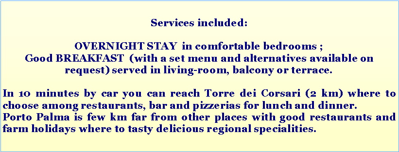 Casella di testo: Services included: OVERNIGHT STAY  in comfortable bedrooms ;Good BREAKFAST  (with a set menu and alternatives available on request) served in living-room, balcony or terrace.In 10 minutes by car you can reach Torre dei Corsari (2 km) where to choose among restaurants, bar and pizzerias for lunch and dinner. Porto Palma is few km far from other places with good restaurants and farm holidays where to tasty delicious regional specialities.