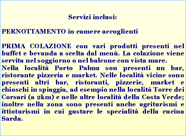 Casella di testo: Servizi inclusi: PERNOTTAMENTO in camere accoglienti PRIMA COLAZIONE con vari prodotti presenti nel buffet e bevanda a scelta dal men. La colazione viene servita nel soggiorno o nel balcone con vista mare.Nella localit Porto Palma son presenti un bar, ristorante pizzeria e market. Nelle localit vicine sono presenti altri bar, ristoranti, pizzerie, market e chioschi in spiaggia, ad esempio nella localit Torre dei Corsari (a 2km) e nelle altre localit della Costa Verde; inoltre nella zona sono presenti anche agriturismi e ittioturismi in cui gustare le specialit della cucina Sarda.