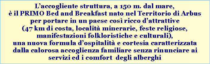 Casella di testo: L�accogliente struttura, a 150 m. dal mare, � il PRIMO Bed and Breakfast nato nel Territorio di Arbus per portare in un paese cos� ricco d�attrattive (con i suoi 47 km di costa, itinerari archeologici, feste religiose, manifestazioni folkloristiche e culturali, specialit� enogastronomiche), una nuova formula d�ospitalit� e cortesia caratterizzata dalla calorosa accoglienza familiare e dagli stessi servizi e comfort degli alberghi. 