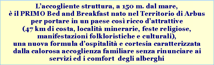 Casella di testo: Laccogliente struttura, a 150 m. dal mare,  il PRIMO Bed and Breakfast nato nel Territorio di Arbus per portare in un paese cos ricco dattrattive (47 km di costa, localit minerarie, feste religiose, manifestazioni folkloristiche e culturali), una nuova formula dospitalit e cortesia caratterizzata dalla calorosa accoglienza familiare senza rinunciare ai servizi ed i comfort  degli alberghi